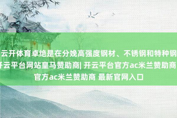 云开体育卓绝是在分娩高强度钢材、不锈钢和特种钢时不成或缺-开云平台网站皇马赞助商| 开云平台官方ac米兰赞助商 最新官网入口
