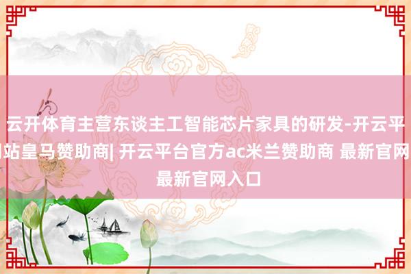 云开体育主营东谈主工智能芯片家具的研发-开云平台网站皇马赞助商| 开云平台官方ac米兰赞助商 最新官网入口