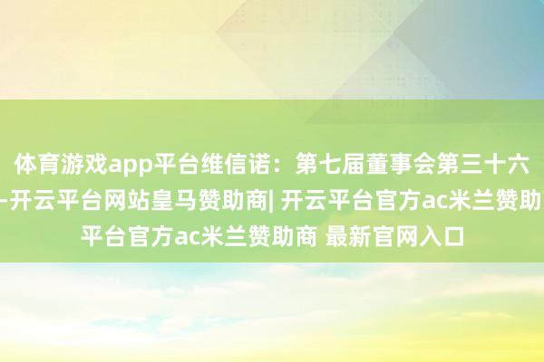 体育游戏app平台维信诺：第七届董事会第三十六次会议决策公告-开云平台网站皇马赞助商| 开云平台官方ac米兰赞助商 最新官网入口