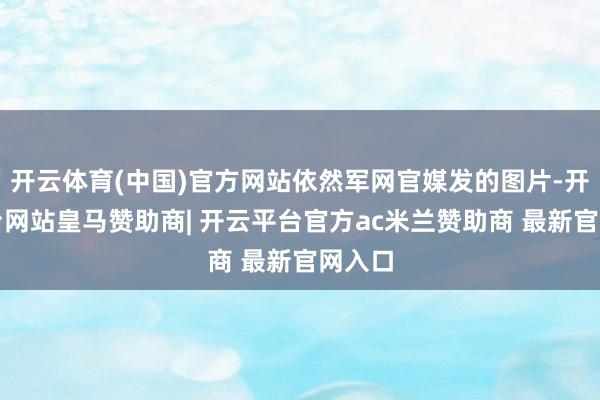 开云体育(中国)官方网站依然军网官媒发的图片-开云平台网站皇马赞助商| 开云平台官方ac米兰赞助商 最新官网入口