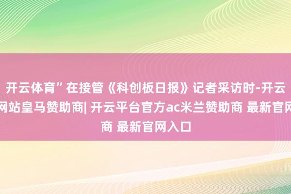 开云体育”在接管《科创板日报》记者采访时-开云平台网站皇马赞助商| 开云平台官方ac米兰赞助商 最新官网入口