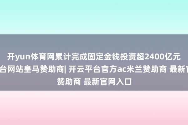 开yun体育网累计完成固定金钱投资超2400亿元-开云平台网站皇马赞助商| 开云平台官方ac米兰赞助商 最新官网入口