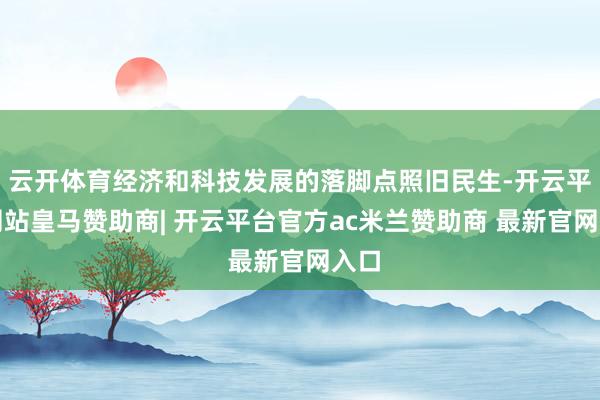 云开体育经济和科技发展的落脚点照旧民生-开云平台网站皇马赞助商| 开云平台官方ac米兰赞助商 最新官网入口