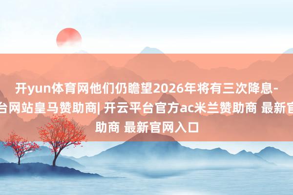 开yun体育网他们仍瞻望2026年将有三次降息-开云平台网站皇马赞助商| 开云平台官方ac米兰赞助商 最新官网入口