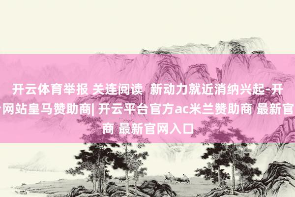 开云体育举报 关连阅读  新动力就近消纳兴起-开云平台网站皇马赞助商| 开云平台官方ac米兰赞助商 最新官网入口
