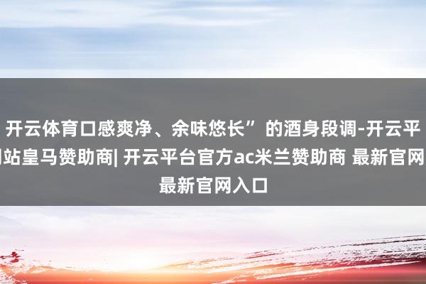 开云体育口感爽净、余味悠长” 的酒身段调-开云平台网站皇马赞助商| 开云平台官方ac米兰赞助商 最新官网入口