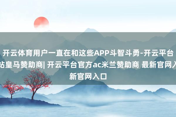 开云体育用户一直在和这些APP斗智斗勇-开云平台网站皇马赞助商| 开云平台官方ac米兰赞助商 最新官网入口