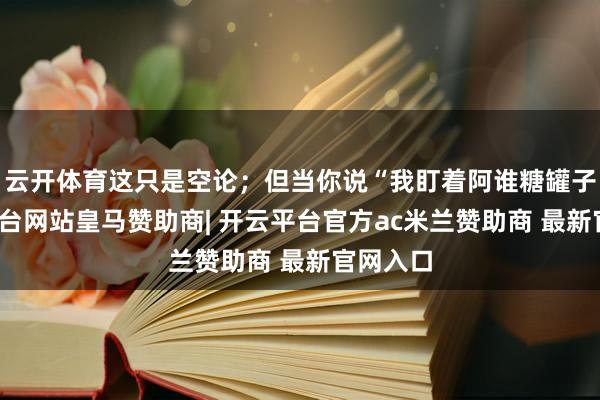 云开体育这只是空论；但当你说“我盯着阿谁糖罐子-开云平台网站皇马赞助商| 开云平台官方ac米兰赞助商 最新官网入口