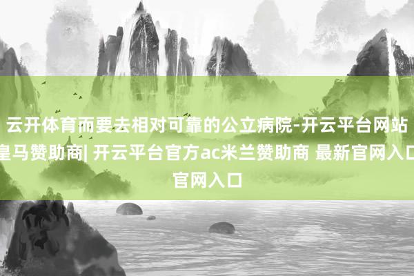 云开体育而要去相对可靠的公立病院-开云平台网站皇马赞助商| 开云平台官方ac米兰赞助商 最新官网入口