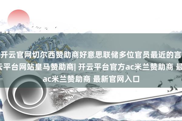 开云官网切尔西赞助商好意思联储多位官员最近的言论标明-开云平台网站皇马赞助商| 开云平台官方ac米兰赞助商 最新官网入口
