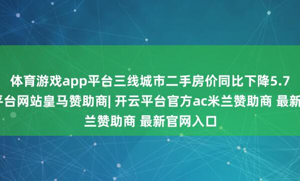 体育游戏app平台三线城市二手房价同比下降5.7%-开云平台网站皇马赞助商| 开云平台官方ac米兰赞助商 最新官网入口