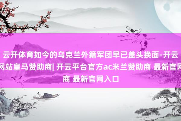 云开体育如今的乌克兰外籍军团早已盖头换面-开云平台网站皇马赞助商| 开云平台官方ac米兰赞助商 最新官网入口