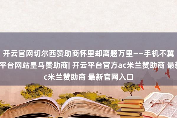开云官网切尔西赞助商怀里却离题万里——手机不翼而飞-开云平台网站皇马赞助商| 开云平台官方ac米兰赞助商 最新官网入口