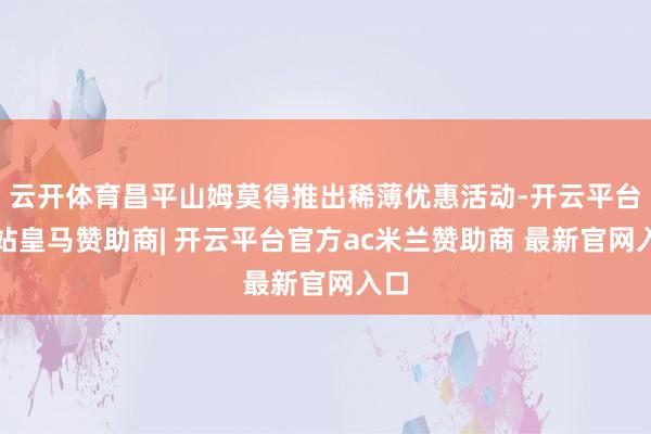 云开体育昌平山姆莫得推出稀薄优惠活动-开云平台网站皇马赞助商| 开云平台官方ac米兰赞助商 最新官网入口