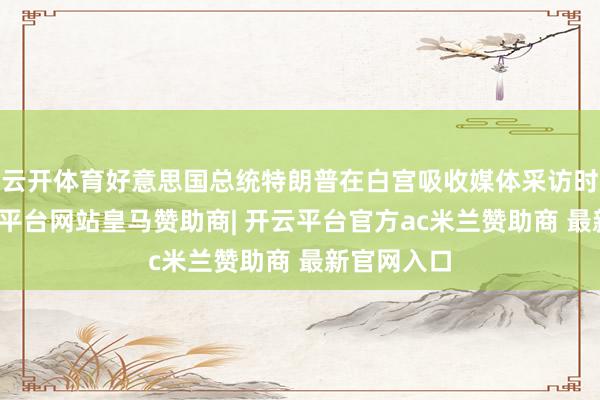 云开体育好意思国总统特朗普在白宫吸收媒体采访时线路-开云平台网站皇马赞助商| 开云平台官方ac米兰赞助商 最新官网入口