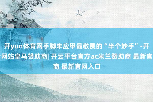 开yun体育网手脚朱应甲最敬畏的“半个妙手”-开云平台网站皇马赞助商| 开云平台官方ac米兰赞助商 最新官网入口