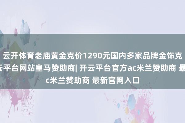 云开体育老庙黄金克价1290元国内多家品牌金饰克价再涨-开云平台网站皇马赞助商| 开云平台官方ac米兰赞助商 最新官网入口
