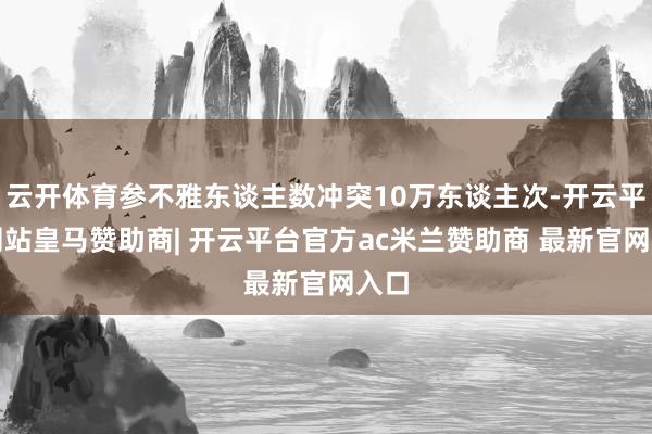云开体育参不雅东谈主数冲突10万东谈主次-开云平台网站皇马赞助商| 开云平台官方ac米兰赞助商 最新官网入口