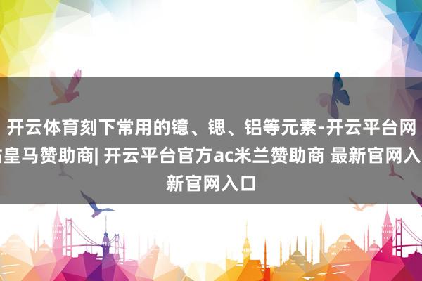 开云体育刻下常用的镱、锶、铝等元素-开云平台网站皇马赞助商| 开云平台官方ac米兰赞助商 最新官网入口