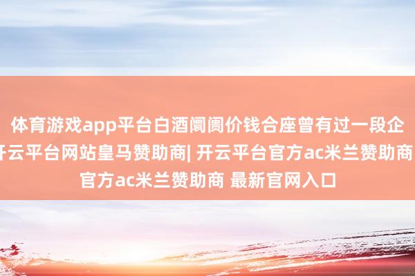 体育游戏app平台白酒阛阓价钱合座曾有过一段企稳上扬走势-开云平台网站皇马赞助商| 开云平台官方ac米兰赞助商 最新官网入口