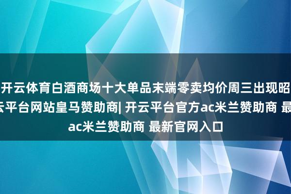 开云体育白酒商场十大单品末端零卖均价周三出现昭彰回调-开云平台网站皇马赞助商| 开云平台官方ac米兰赞助商 最新官网入口