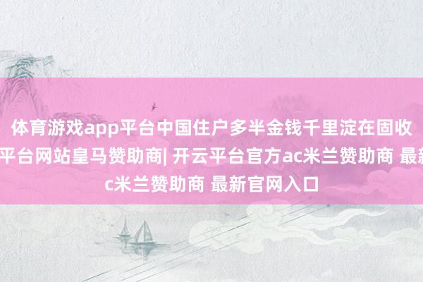 体育游戏app平台中国住户多半金钱千里淀在固收范畴-开云平台网站皇马赞助商| 开云平台官方ac米兰赞助商 最新官网入口