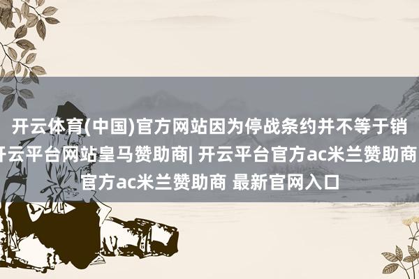 开云体育(中国)官方网站因为停战条约并不等于销毁军事扞拒-开云平台网站皇马赞助商| 开云平台官方ac米兰赞助商 最新官网入口