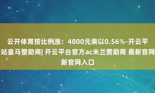 云开体育按比例涨：4800元乘以0.56%-开云平台网站皇马赞助商| 开云平台官方ac米兰赞助商 最新官网入口