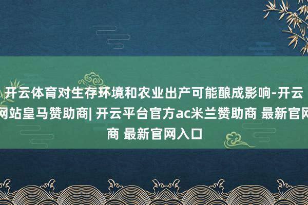 开云体育对生存环境和农业出产可能酿成影响-开云平台网站皇马赞助商| 开云平台官方ac米兰赞助商 最新官网入口