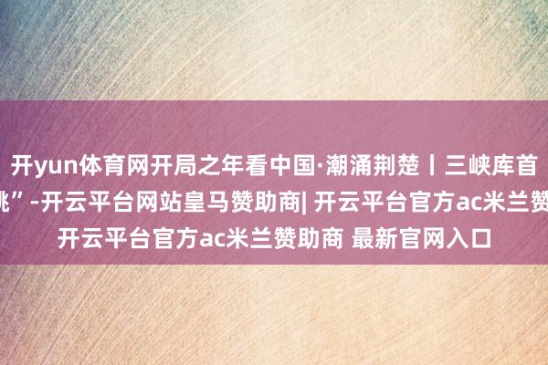 开yun体育网开局之年看中国·潮涌荆楚丨三峡库首侨民村罢了“两级跳”-开云平台网站皇马赞助商| 开云平台官方ac米兰赞助商 最新官网入口