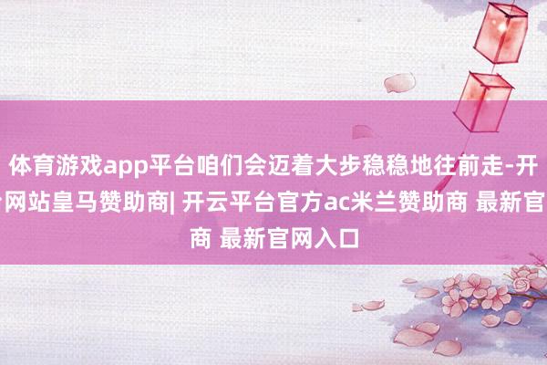 体育游戏app平台咱们会迈着大步稳稳地往前走-开云平台网站皇马赞助商| 开云平台官方ac米兰赞助商 最新官网入口