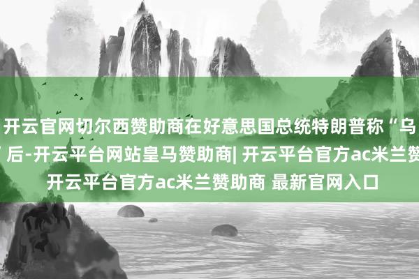 开云官网切尔西赞助商在好意思国总统特朗普称“乌克兰应该换个总统”后-开云平台网站皇马赞助商| 开云平台官方ac米兰赞助商 最新官网入口