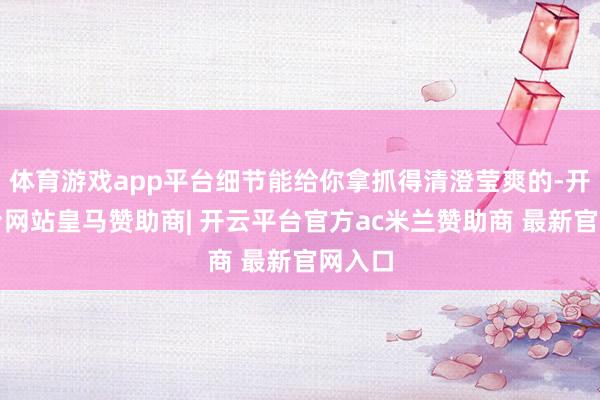 体育游戏app平台细节能给你拿抓得清澄莹爽的-开云平台网站皇马赞助商| 开云平台官方ac米兰赞助商 最新官网入口