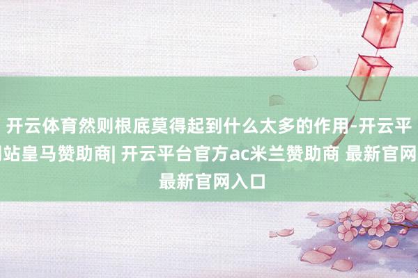 开云体育然则根底莫得起到什么太多的作用-开云平台网站皇马赞助商| 开云平台官方ac米兰赞助商 最新官网入口