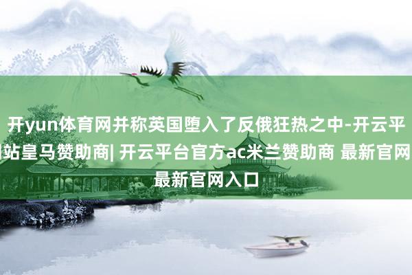 开yun体育网并称英国堕入了反俄狂热之中-开云平台网站皇马赞助商| 开云平台官方ac米兰赞助商 最新官网入口