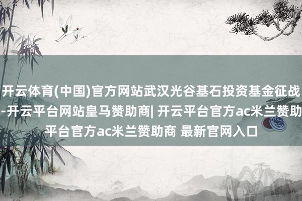 开云体育(中国)官方网站武汉光谷基石投资基金征战，出资额10亿元-开云平台网站皇马赞助商| 开云平台官方ac米兰赞助商 最新官网入口
