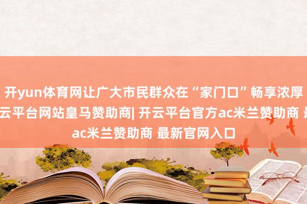开yun体育网让广大市民群众在“家门口”畅享浓厚广府年味-开云平台网站皇马赞助商| 开云平台官方ac米兰赞助商 最新官网入口