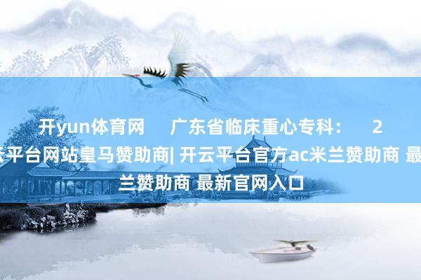 开yun体育网     广东省临床重心专科：    2022年-开云平台网站皇马赞助商| 开云平台官方ac米兰赞助商 最新官网入口