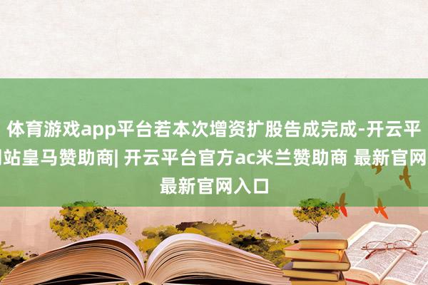 体育游戏app平台若本次增资扩股告成完成-开云平台网站皇马赞助商| 开云平台官方ac米兰赞助商 最新官网入口