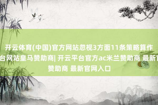开云体育(中国)官方网站忽视3方面11条策略算作-开云平台网站皇马赞助商| 开云平台官方ac米兰赞助商 最新官网入口
