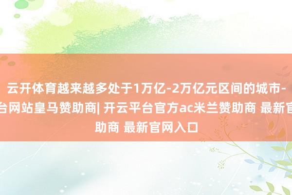 云开体育越来越多处于1万亿-2万亿元区间的城市-开云平台网站皇马赞助商| 开云平台官方ac米兰赞助商 最新官网入口