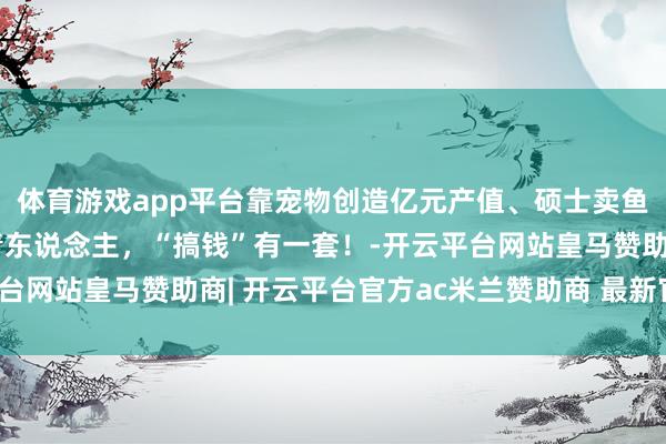 体育游戏app平台靠宠物创造亿元产值、硕士卖鱼年销售3个亿……年青东说念主，“搞钱”有一套！-开云平台网站皇马赞助商| 开云平台官方ac米兰赞助商 最新官网入口