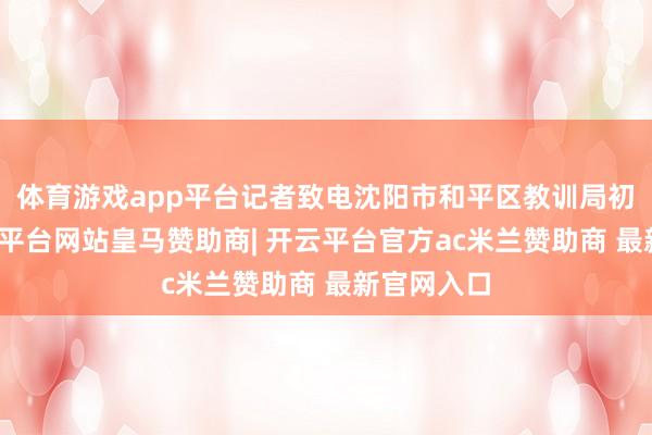 体育游戏app平台记者致电沈阳市和平区教训局初教科-开云平台网站皇马赞助商| 开云平台官方ac米兰赞助商 最新官网入口