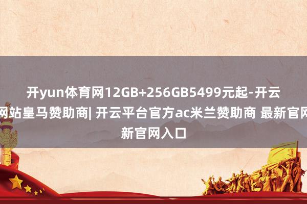 开yun体育网12GB+256GB5499元起-开云平台网站皇马赞助商| 开云平台官方ac米兰赞助商 最新官网入口