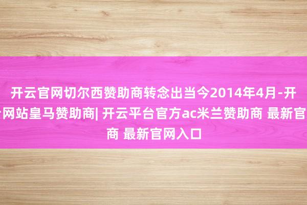开云官网切尔西赞助商转念出当今2014年4月-开云平台网站皇马赞助商| 开云平台官方ac米兰赞助商 最新官网入口