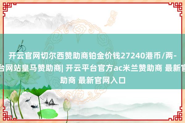 开云官网切尔西赞助商铂金价钱27240港币/两-开云平台网站皇马赞助商| 开云平台官方ac米兰赞助商 最新官网入口