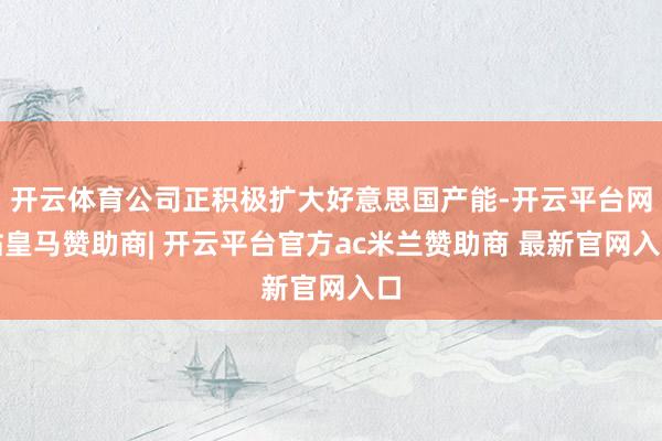 开云体育公司正积极扩大好意思国产能-开云平台网站皇马赞助商| 开云平台官方ac米兰赞助商 最新官网入口