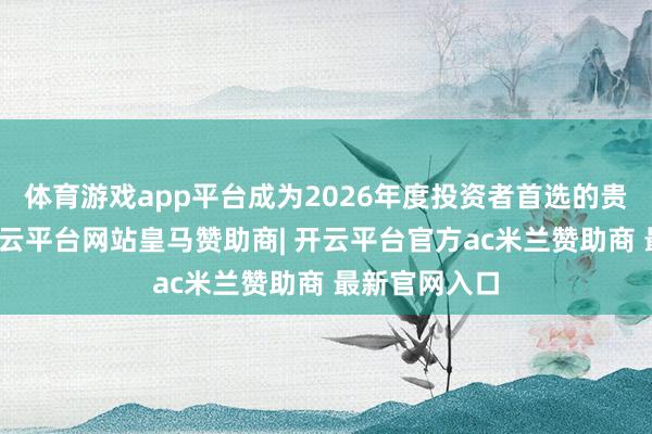 体育游戏app平台成为2026年度投资者首选的贵金属平台-开云平台网站皇马赞助商| 开云平台官方ac米兰赞助商 最新官网入口