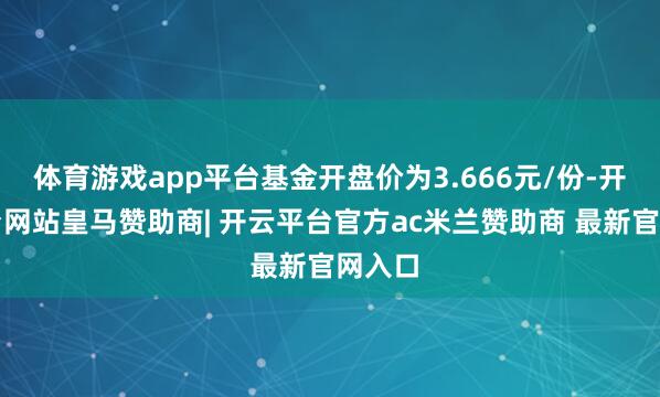 体育游戏app平台基金开盘价为3.666元/份-开云平台网站皇马赞助商| 开云平台官方ac米兰赞助商 最新官网入口