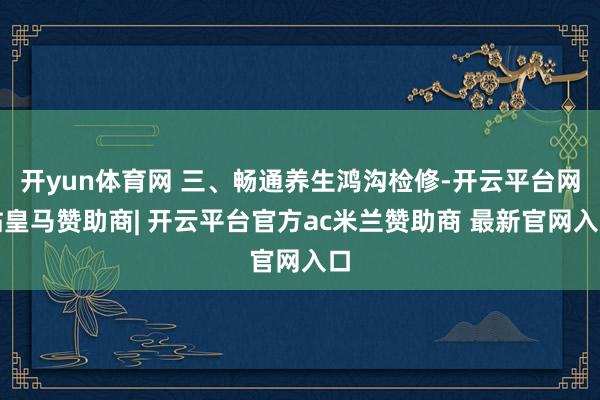 开yun体育网 三、畅通养生鸿沟检修-开云平台网站皇马赞助商| 开云平台官方ac米兰赞助商 最新官网入口